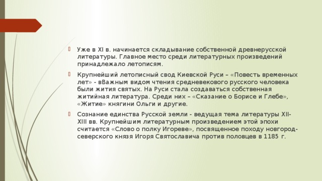 Уже в XI в. начинается складывание собственной древнерусской литературы. Главное место среди литературных произведений принадлежало летописям. Крупнейший летописный свод Киевской Руси – «Повесть временных лет» - вВажным видом чтения средневекового русского человека были жития святых. На Руси стала создаваться собственная житийная литература. Среди них – «Сказание о Борисе и Глебе», «Житие» княгини Ольги и другие. Сознание единства Русской земли - ведущая тема литературы XII-XIII вв. Крупнейшим литературным произведением этой эпохи считается «Слово о полку Игореве», посвященное походу новгород-северского князя Игоря Святославича против половцев в 1185 г.