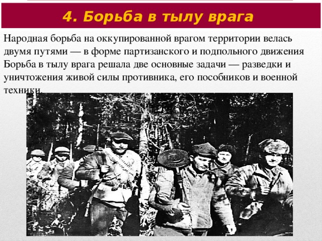 4. Борьба в тылу врага Народная борьба на оккупированной врагом территории велась двумя путями — в форме партизанского и подпольного движения Борьба в тылу врага решала две основные задачи — разведки и уничтожения живой силы противника, его пособников и военной техники.