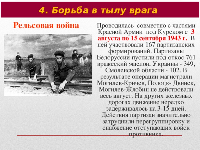 4. Борьба в тылу врага Рельсовая война Проводилась совместно с частями Красной Армии под Курском с 3 августа по 15 сентября 1943 г. В ней участвовали 167 партизанских формирований. Партизаны Белоруссии пустили под откос 761 вражеский эшелон, Украины - 349, Смоленской области - 102. В результате операции магистрали Могилев-Кричев, Полоцк- Двинск, Могилев-Жлобин не действовали весь август. На других железных дорогах движение нередко задерживалось на 3-15 дней. Действия партизан значительно затруднили перегруппировку и снабжение отступающих войск противника.