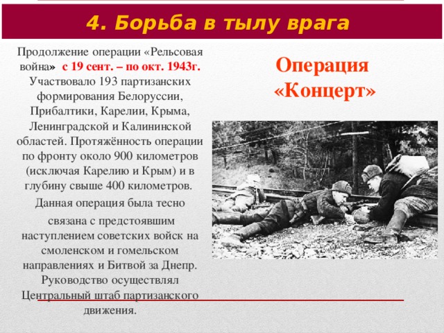 4. Борьба в тылу врага Продолжение операции «Рельсовая война » с 19 сент. – по окт. 1943г. Участвовало 193 партизанских формирования Белоруссии, Прибалтики, Карелии, Крыма, Ленинградской и Калининской областей. Протяжённость операции по фронту около 900 километров (исключая Карелию и Крым) и в глубину свыше 400 километров. Данная операция была тесно  связана с предстоявшим наступлением советских войск на смоленском и гомельском направлениях и Битвой за Днепр. Руководство осуществлял Центральный штаб партизанского движения. Операция  «Концерт»