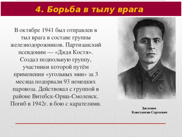 4. Борьба в тылу врага В октябре 1941 был отправлен в тыл врага в составе группы железнодорожников. Партизанский псевдоним — «Дядя Костя». Создал подпольную группу, участники которой путём применения «угольных мин» за 3 месяца подорвали 93 немецких паровоза. Действовал с группой в районе Витебск-Орша-Смоленск. Погиб в 1942г. в бою с карателями. Заслонов Константин Сергеевич