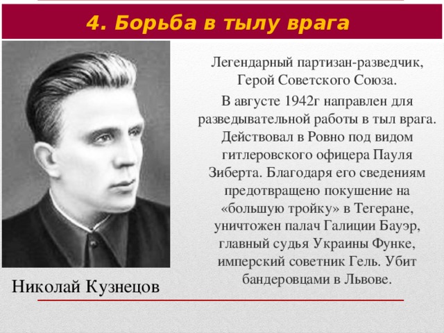 4. Борьба в тылу врага Легендарный партизан-разведчик, Герой Советского Союза. В августе 1942г направлен для разведывательной работы в тыл врага. Действовал в Ровно под видом гитлеровского офицера Пауля Зиберта. Благодаря его сведениям предотвращено покушение на «большую тройку» в Тегеране, уничтожен палач Галиции Бауэр, главный судья Украины Функе, имперский советник Гель. Убит бандеровцами в Львове. Николай Кузнецов