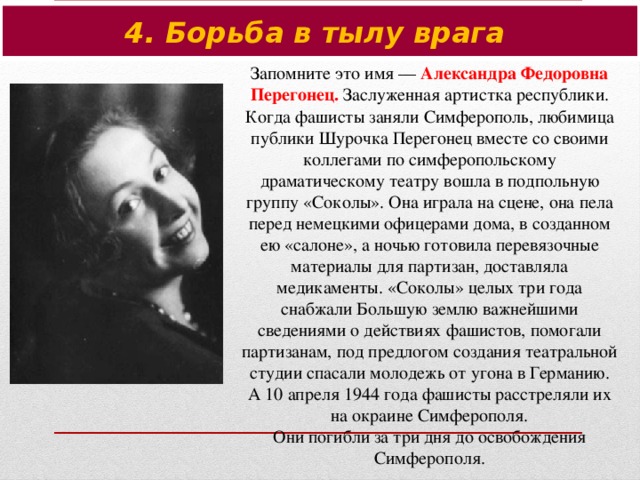 4. Борьба в тылу врага Запомните это имя — Александра Федоровна Перегонец. Заслуженная артистка республики. Когда фашисты заняли Симферополь, любимица публики Шурочка Перегонец вместе со своими коллегами по симферопольскому драматическому театру вошла в подпольную группу «Соколы». Она играла на сцене, она пела перед немецкими офицерами дома, в созданном ею «салоне», а ночью готовила перевязочные материалы для партизан, доставляла медикаменты. «Соколы» целых три года снабжали Большую землю важнейшими сведениями о действиях фашистов, помогали партизанам, под предлогом создания театральной студии спасали молодежь от угона в Германию.  А 10 апреля 1944 года фашисты расстреляли их на окраине Симферополя.  Они погибли за три дня до освобождения Симферополя.