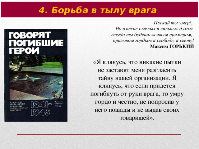 4. Борьба в тылу врага Пускай ты умер!.. Но в песне смелых и сильных духом всегда ты будешь живым примером, призывом гордым к свободе, к свету! Максим ГОРЬКИЙ «Я клянусь, что никакие пытки не заставят меня разгласить тайну нашей организации. Я клянусь, что если придется погибнуть от руки врага, то умру гордо и честно, не попросив у него пощады и не выдав своих товарищей».