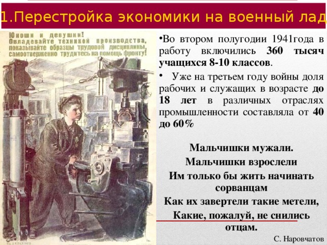 1.Перестройка экономики на военный лад Во втором полугодии 1941года в работу включились 360 тысяч учащихся 8-10 классов .  Уже на третьем году войны доля рабочих и служащих в возрасте до 18 лет в различных отраслях промышленности составляла от 40 до 60%  Мальчишки мужали. Мальчишки взрослели Им только бы жить начинать сорванцам Как их завертели такие метели, Какие, пожалуй, не снились отцам.  С. Наровчатов