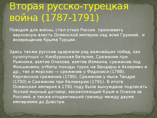 Вторая русско-турецкая война (1787-1791) Поводом для войны, стал отказ России признавать верховную власть Османской империи над всей Грузией, и возвращение Крыма Турции. Здесь также русские одержали ряд важнейших побед, как сухопутных — Кинбурнская баталия, Сражение при Рымнике, взятие Очакова, взятие Измаила, сражение под Фокшанами, отбиты походы турок на Бендеры и Аккерман и др., так и морских — сражение у Фидониси (1788), Керченское сражение (1790), Сражение у мыса Тендра (1790) и Сражение при Калиакрии (1791). В итоге Османская империя в 1791 году была вынуждена подписать Ясский мирный договор, закрепляющий Крым и Очаков за Россией, а также отодвигавший границу между двумя империями до Днестра.