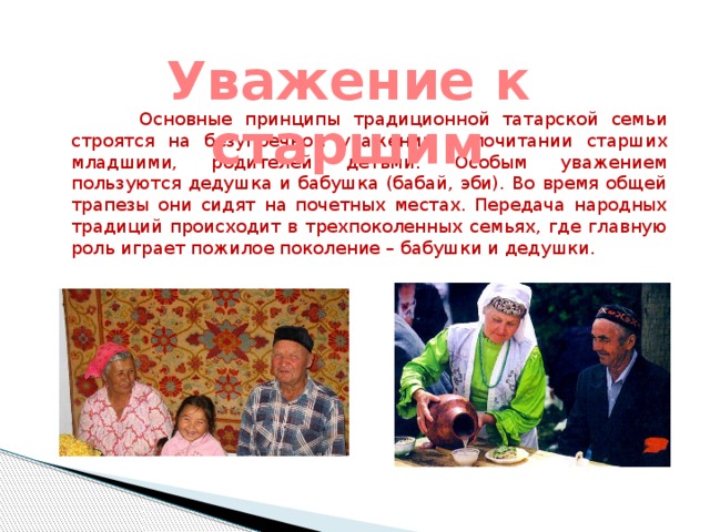 Уважение к старшим  Основные принципы традиционной татарской семьи строятся на безупречном уважении и почитании старших младшими, родителей детьми. Особым уважением пользуются дедушка и бабушка (бабай, эби). Во время общей трапезы они сидят на почетных местах. Передача народных традиций происходит в трехпоколенных семьях, где главную роль играет пожилое поколение – бабушки и дедушки.