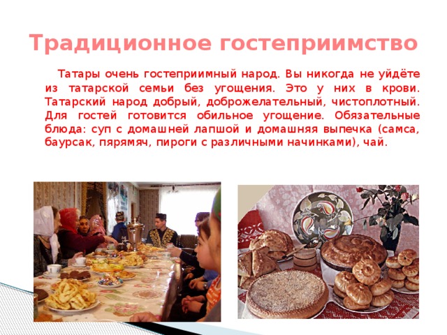 Традиционное гостеприимство  Татары очень гостеприимный народ. Вы никогда не уйдёте из татарской семьи без угощения. Это у них в крови. Татарский народ добрый, доброжелательный, чистоплотный. Для гостей готовится обильное угощение. Обязательные блюда: суп с домашней лапшой и домашняя выпечка (самса, баурсак, пярямяч, пироги с различными начинками), чай.