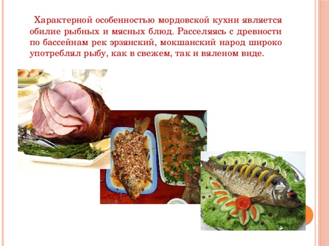 Характерной особенностью мордовской кухни является обилие рыбных и мясных блюд. Расселяясь с древности по бассейнам рек эрзянский, мокшанский народ широко употреблял рыбу, как в свежем, так и вяленом виде.