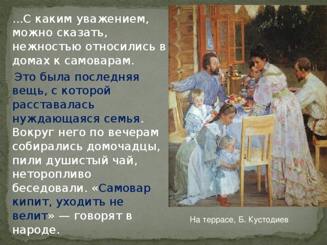 ...С каким уважением, можно сказать, нежностью относились в домах к самоварам.  Это была последняя вещь, с которой расставалась нуждающаяся семья . Вокруг него по вечерам собирались домочадцы, пили душистый чай, неторопливо беседовали. « Самовар кипит, уходить не велит » — говорят в народе. На террасе, Б. Кустодиев