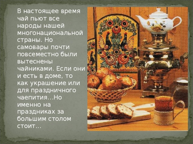 В настоящее время чай пьют все народы нашей многонациональной страны. Но самовары почти повсеместно были вытеснены чайниками. Если они и есть в доме, то как украшение или для праздничного чаепития…Но именно на праздниках за большим столом стоит...