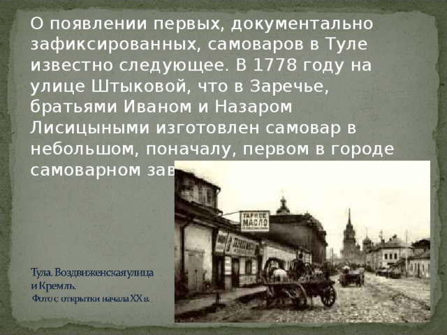 О появлении первых, документально зафиксированных, самоваров в Туле известно следующее. В 177 8 году на улице Штыковой, что в Заречье, братьями Иваном и Назаром Лисицыными изготовлен самовар в небольшом, поначалу, первом в городе самоварном заведении.