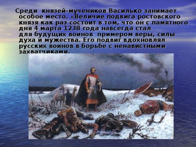 Среди князей-мучеников Василько занимает особое место. «Величие подвига ростовского князя как раз состоит в том, что он с памятного дня 4 марта 1238 года навсегда стал для будущих воинов примером веры, силы духа и мужества. Его подвиг вдохновлял русских воинов в борьбе с ненавистными захватчиками .