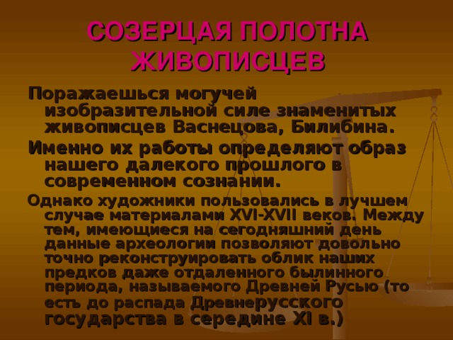 СОЗЕРЦАЯ ПОЛОТНА ЖИВОПИСЦЕВ Поражаешься могучей изобразительной силе знаменитых живописцев Васнецова, Билибина. Именно их работы определяют образ нашего далекого прошлого в современном сознании. Однако художники пользовались в лучшем случае материалами XVI-XVII веков. Между тем, имеющиеся на сегодняшний день данные археологии позволяют довольно точно реконструировать облик наших предков даже отдаленного былинного периода, называемого Древней Русью (то есть до распада Древне русского государства в середине XI в.)