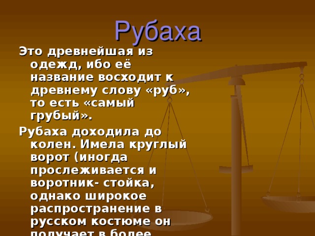 Рубаха Это древнейшая из одежд, ибо её название восходит к древнему слову «руб», то есть «самый грубый». Рубаха доходила до колен. Имела круглый ворот (иногда прослеживается и воротник- стойка, однако широкое распространение в русском костюме он получает в более позднее время)