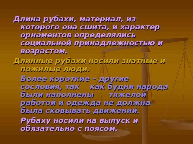 Длина рубахи, материал, из которого она сшита, и характер орнаментов определялись социальной принадлежностью и возрастом. Длинные рубахи носили знатные и пожилые люди.  Более короткие – другие сословия, так  как будни народа были наполнены  тяжелой работой и одежда не должна  была сковывать движений.    Рубаху носили на выпуск и     обязательно с поясом.