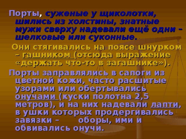 Порты , суженые у щиколотки, шились из холстины, знатные мужи сверху надевали ещё одни – шелковые или суконные.  Они стягивались на поясе шнурком – гашником (отсюда выражение «держать что-то в загашнике»). Порты заправлялись в сапоги из цветной кожи, часто расшитые узорами или обертывались онучами (куски полотна 2,5 метров), и на них надевали лапти , в ушки которых продергивались завязки –  оборы, ими и обвивались онучи.