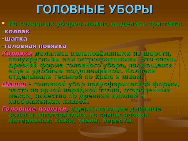 ГОЛОВНЫЕ УБОРЫ Из головных уборов можно выделить три типа: - колпак -шапка -головная повязка Колпаки  делались цельноваляными из шерсти, полукруглыми или остроконечными. Это очень древняя форма головного убора, являющаяся еще и удобным подшлемником. Колпаки отделывали тесьмой по краю и швам. Шапка – головной убор полусферической формы, часто из яркой нарядной ткани, отороченный мехом, известна по древним идолам и изображениям князей. Головные повязки , удерживающие длинные волосы изготовлялись из самых разных материалов: кожи, ткани, бересты.