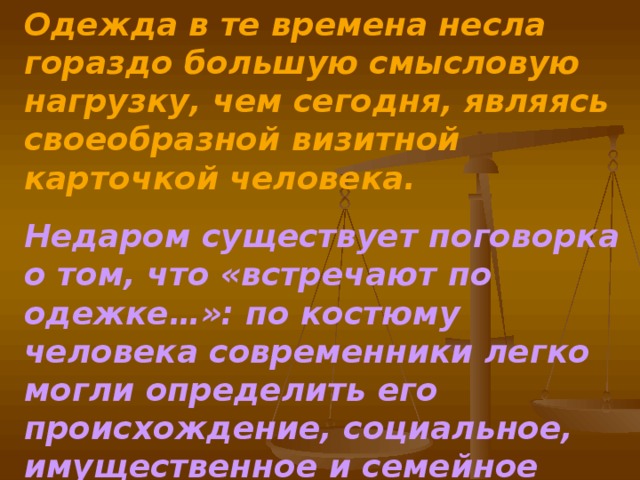 Одежда в те времена несла гораздо большую смысловую нагрузку, чем сегодня, являясь своеобразной визитной карточкой человека. Недаром существует поговорка о том, что «встречают по одежке…»: по костюму человека современники легко могли определить его происхождение, социальное, имущественное и семейное положение