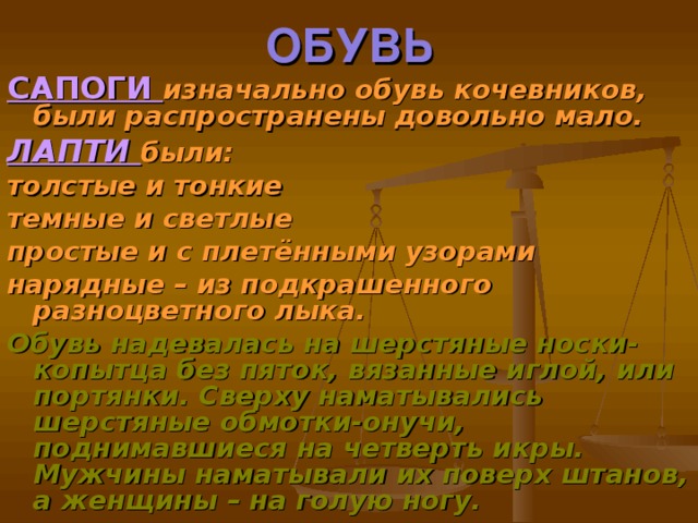 ОБУВЬ САПОГИ изначально обувь кочевников, были распространены довольно мало. ЛАПТИ были: толстые и тонкие темные и светлые простые и с плетёнными узорами нарядные – из подкрашенного разноцветного лыка. Обувь надевалась на шерстяные носки-копытца без пяток, вязанные иглой, или портянки. Сверху наматывались шерстяные обмотки-онучи, поднимавшиеся на четверть икры. Мужчины наматывали их поверх штанов, а женщины – на голую ногу.