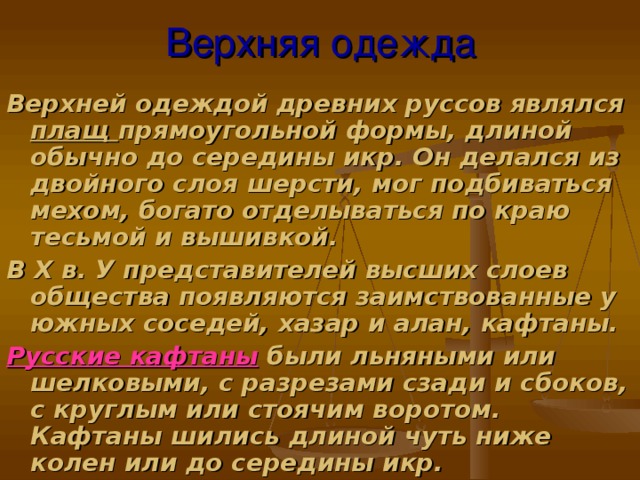 Верхняя одежда Верхней одеждой древних руссов являлся плащ прямоугольной формы, длиной обычно до середины икр. Он делался из двойного слоя шерсти, мог подбиваться мехом, богато отделываться по краю тесьмой и вышивкой. В Х в. У представителей высших слоев общества появляются заимствованные у южных соседей, хазар и алан, кафтаны. Русские кафтаны  были льняными или шелковыми, с разрезами сзади и сбоков, с круглым или стоячим воротом. Кафтаны шились длиной чуть ниже колен или до середины икр.