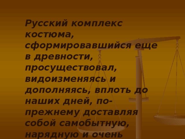 Русский комплекс костюма, сформировавшийся еще в древности, просуществовал, видоизменяясь и дополняясь, вплоть до наших дней, по-прежнему доставляя собой самобытную, нарядную и очень удобную одежду.