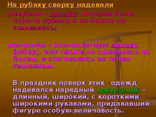 На рубаху сверху надевали девушки – запону , которая была короче рубахи и по бокам не сшивалась;  женщины – разноцветную поневу  (юбку), она также не сшивалась по бокам, а стягивалась на талии  гашником.   В праздник поверх этих  одежд надевался нарядный  навершник  – длинный, широкий, с короткими широкими рукавами, придававший фигуре особую величавость.