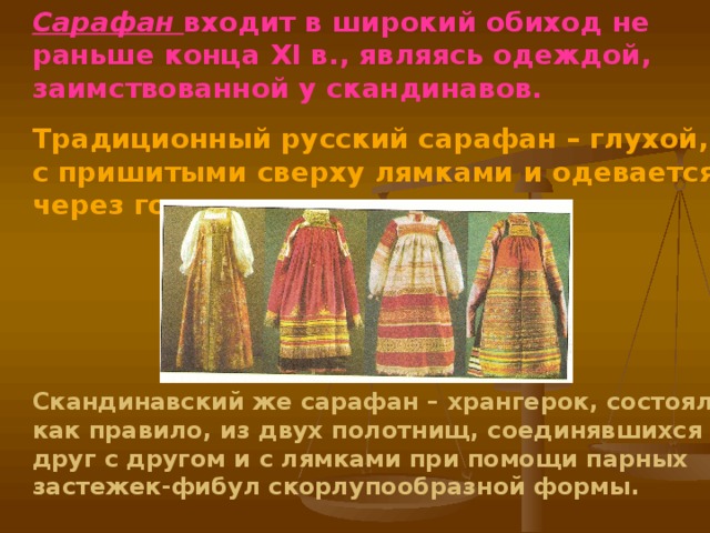 Сарафан  входит в широкий обиход не раньше конца XI в., являясь одеждой, заимствованной у скандинавов. Традиционный русский сарафан – глухой, с пришитыми сверху лямками и одевается через голову.    Скандинавский же сарафан – хрангерок, состоял, как правило, из двух полотнищ, соединявшихся друг с другом и с лямками при помощи парных застежек-фибул скорлупообразной формы.