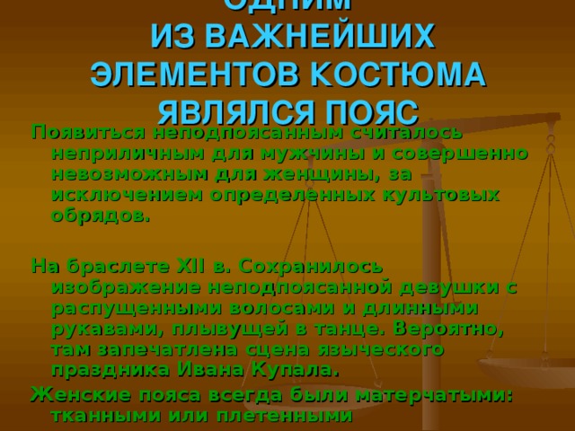 ОДНИМ  ИЗ ВАЖНЕЙШИХ ЭЛЕМЕНТОВ КОСТЮМА ЯВЛЯЛСЯ ПОЯС Появиться неподпоясанным считалось неприличным для мужчины и совершенно невозможным для женщины, за исключением определенных культовых обрядов.  На браслете XII в. Сохранилось изображение неподпоясанной девушки с распущенными волосами и длинными рукавами, плывущей в танце. Вероятно, там запечатлена сцена языческого праздника Ивана Купала. Женские пояса всегда были матерчатыми: тканными или плетенными