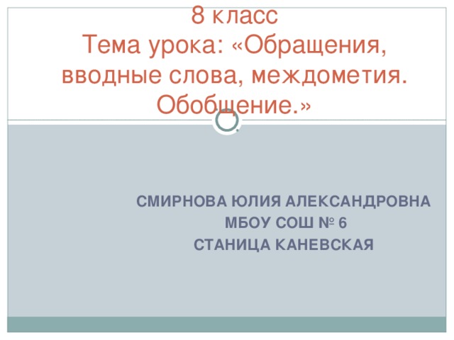 8 класс  Тема урока: «Обращения, вводные слова, междометия. Обобщение.»   СМИРНОВА ЮЛИЯ АЛЕКСАНДРОВНА  МБОУ СОШ № 6 СТАНИЦА КАНЕВСКАЯ