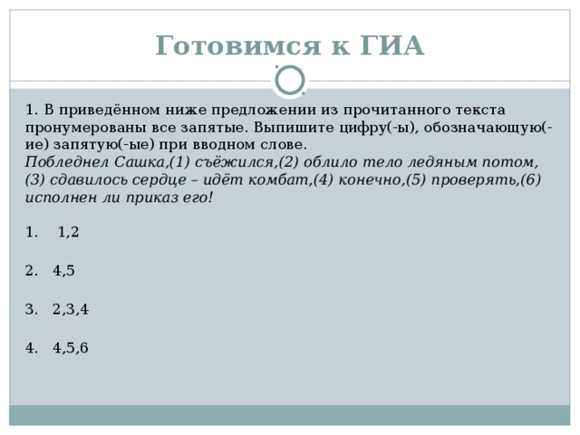 Готовимся к ГИА 1. В приведённом ниже предложении из прочитанного текста пронумерованы все запятые. Выпишите цифру(-ы), обозначающую(-ие) запятую(-ые) при вводном слове.  Побледнел Сашка,(1) съёжился,(2) облило тело ледяным потом,(3) сдавилось сердце – идёт комбат,(4) конечно,(5) проверять,(6) исполнен ли приказ его!    1. 1,2  2. 4,5  3. 2,3,4  4. 4,5,6