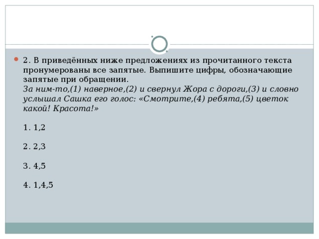 2. В приведённых ниже предложениях из прочитанного текста пронумерованы все запятые. Выпишите цифры, обозначающие запятые при обращении.  За ним-то,(1) наверное,(2) и свернул Жора с дороги,(3) и словно услышал Сашка его голос: «Смотрите,(4) ребята,(5) цветок какой! Красота!»    1. 1,2   2. 2,3   3. 4,5   4. 1,4,5