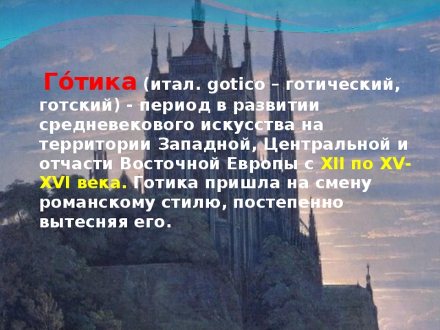 Го́тика   (итал. gotico – готический, готский) - период в развитии средневекового искусства на территории Западной, Центральной и отчасти Восточной Европы с XII по XV-XVI века. Готика пришла на смену романскому стилю, постепенно вытесняя его.