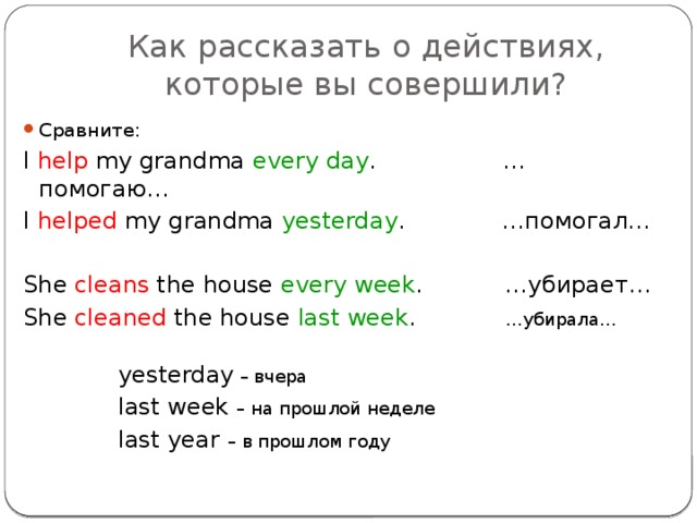 Как рассказать о действиях, которые вы совершили? Сравните: I help my grandma every day . …помогаю… I helped my grandma yesterday . …помогал… She cleans the house every week . …убирает… She cleaned the house last week . …убирала…  yesterday – вчера  last week – на прошлой неделе  last year – в прошлом году