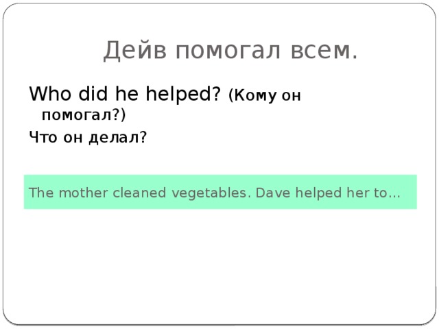 Дейв помогал всем. Who did he helped? (Кому он помогал?) Что он делал? The mother cleaned vegetables. Dave helped her to…