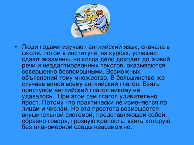 Люди годами изучают английский язык, сначала в школе, потом в институте, на курсах, успешно сдают экзамены, но когда дело доходит до живой речи и неадаптированных текстов, оказываются совершенно беспомощными. Возможных объяснений тому множество, В большинстве же случаев виной всему английский глагол. Взять приступом английский глагол никому не удавалось. При этом сам глагол удивительно прост. Потому что практически не изменяется по лицам и числам. Но эта простота возмещается внушительной системой, представляющей собой, образно говоря, грозную крепость, взять которую без планомерной осады невозможно.