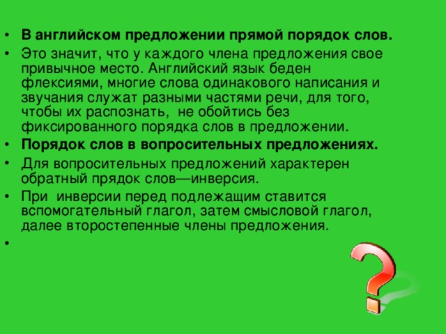 В английском предложении прямой порядок слов. Это значит, что у каждого члена предложения свое привычное место. Английский язык беден флексиями, многие слова одинакового написания и звучания служат разными частями речи, для того, чтобы их распознать, не обойтись без фиксированного порядка слов в предложении. Порядок слов в вопросительных предложениях. Для  вопросительных предложений характерен обратный прядок слов—инверсия. При инверсии перед подлежащим ставится вспомогательный глагол, затем смысловой глагол, далее второстепенные члены предложения.  