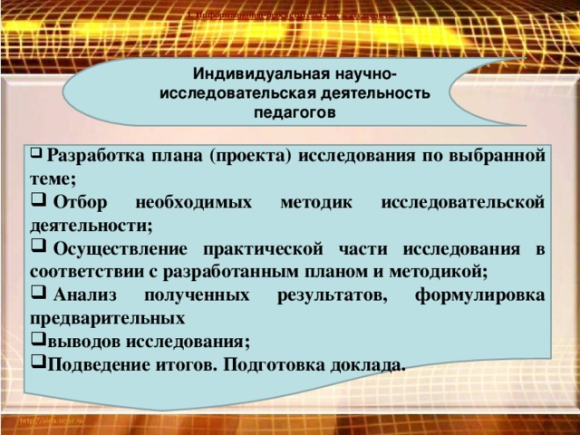 1. Информационно-просветительская деятельность Индивидуальная научно- исследовательская деятельность педагогов  Разработка плана (проекта) исследования по выбранной теме;  Отбор необходимых методик исследовательской деятельности;  Осуществление практической части исследования в соответствии с разработанным планом и методикой;  Анализ полученных результатов, формулировка предварительных выводов исследования; Подведение итогов. Подготовка доклада.