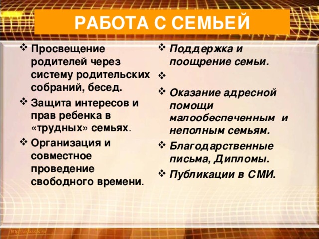 РАБОТА С СЕМЬЕЙ Просвещение родителей через систему родительских собраний, бесед. Защита интересов и прав ребенка в «трудных» семьях . Организация и совместное проведение свободного времени . Поддержка и поощрение семьи.    Оказание адресной помощи малообеспеченным и неполным семьям. Благодарственные письма, Дипломы. Публикации в СМИ.