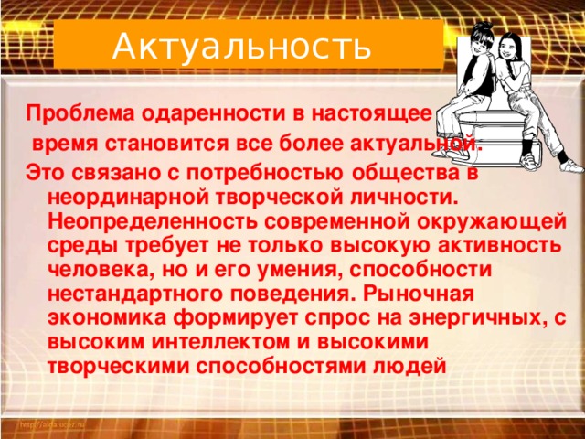 Актуальность  Проблема одаренности в настоящее  время становится все более актуальной. Это связано с потребностью общества в неординарной творческой личности. Неопределенность современной окружающей среды требует не только высокую активность человека, но и его умения, способности нестандартного поведения. Рыночная экономика формирует спрос на энергичных, с высоким интеллектом и высокими творческими способностями людей