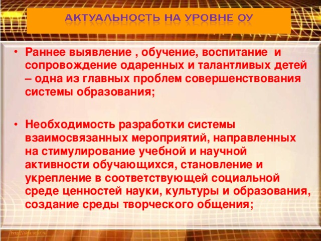 Раннее выявление , обучение, воспитание и сопровождение одаренных и талантливых детей – одна из главных проблем совершенствования системы образования;  Необходимость разработки системы взаимосвязанных мероприятий, направленных на стимулирование учебной и научной активности обучающихся, становление и укрепление в соответствующей социальной среде ценностей науки, культуры и образования, создание среды творческого общения;