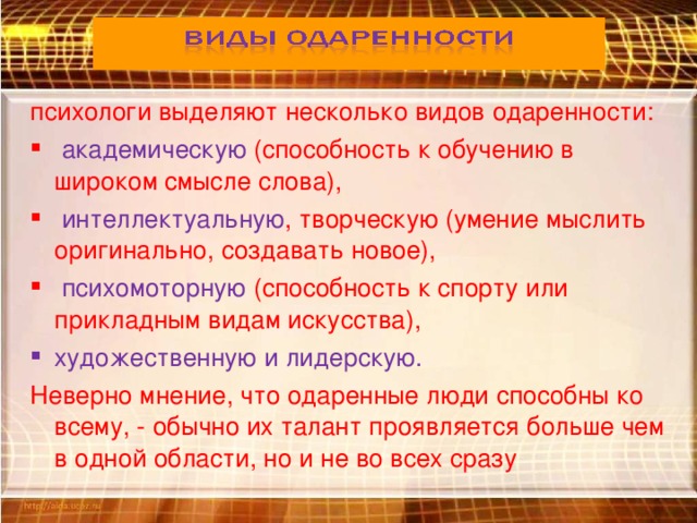 психологи выделяют несколько видов одаренности:  академическую (способность к обучению в широком смысле слова),  интеллектуальную , творческую (умение мыслить оригинально, создавать новое),  психомоторную (способность к спорту или прикладным видам искусства), художественную и лидерскую. Неверно мнение, что одаренные люди способны ко всему, - обычно их талант проявляется больше чем в одной области, но и не во всех сразу