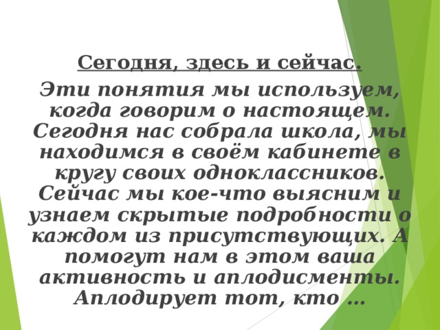 Сегодня, здесь и сейчас.   Эти понятия мы используем, когда говорим о настоящем. Сегодня нас собрала школа, мы находимся в своём кабинете в кругу своих одноклассников. Сейчас мы кое-что выясним и узнаем скрытые подробности о каждом из присутствующих. А помогут нам в этом ваша активность и аплодисменты. Аплодирует тот, кто …