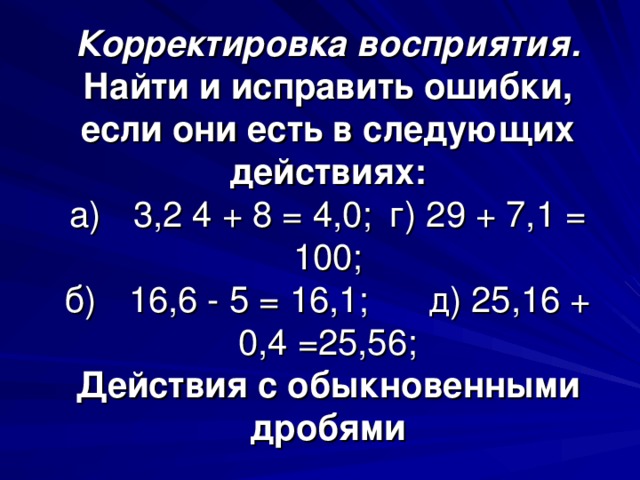 Корректировка восприятия.  Найти и исправить ошибки, если они есть в следующих действиях:  а)  3,2 4 + 8 = 4,0;  г) 29 + 7,1 = 100;  б)  16,6 - 5 = 16,1; д) 25,16 + 0,4 =25,56;  Действия с обыкновенными дробями