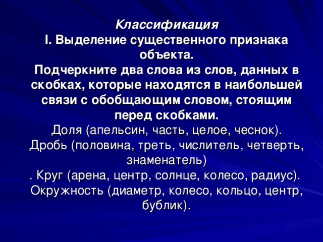 Классификация  I . Выделение существенного признака объекта.  Подчеркните два слова из слов, данных в скобках, которые находятся в наибольшей связи с обобщающим словом, стоящим перед скобками.  Доля (апельсин, часть, целое, чеснок).  Дробь (половина, треть, числитель, четверть, знаменатель)  . Круг (арена, центр, солнце, колесо, радиус).  Окружность (диаметр, колесо, кольцо, центр, бублик).