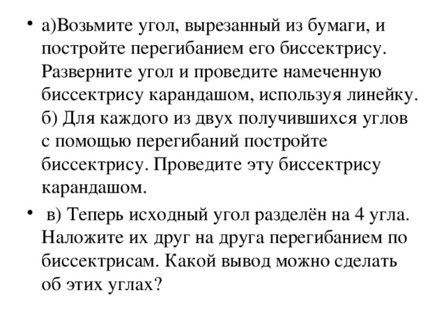 а)Возьмите угол, вырезанный из бумаги, и постройте перегибанием его биссектрису. Разверните угол и проведите намеченную биссектрису карандашом, используя линейку. б) Для каждого из двух получившихся углов с помощью перегибаний постройте биссектрису. Проведите эту биссектрису карандашом.  в) Теперь исходный угол разделён на 4 угла. Наложите их друг на друга перегибанием по биссектрисам. Какой вывод можно сделать об этих углах?