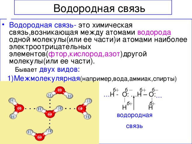 Водородная связь Водородная связь- это химическая связь,возникающая между атомами водорода  одной молекулы(или ее части)и атомами наиболее электроотрицательных элементов( фтор,кислород,азот )другой молекулы(или ее части).  Бывает  двух видов: 1)Межмолекулярная (например,вода,аммиак,спирты) б б б б … Н - О: …Н – О:  … б б Н Н  водородная  связь