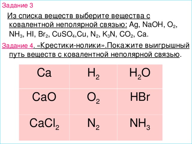 Задание 3  Из списка веществ выберите вещества с ковалентной неполярной связью: Ag, NaOH, O 2 , NH 3 , HI, Br 2 , CuSO 4 ,Cu, N 2 , K 3 N, CO 2 , Ca. Задание 4 . « Крестики-нолики».Покажите выигрышный путь веществ с ковалентной неполярной связью . Ca CaO H 2 H 2 O O 2 CaCl 2 HBr N 2 NH 3