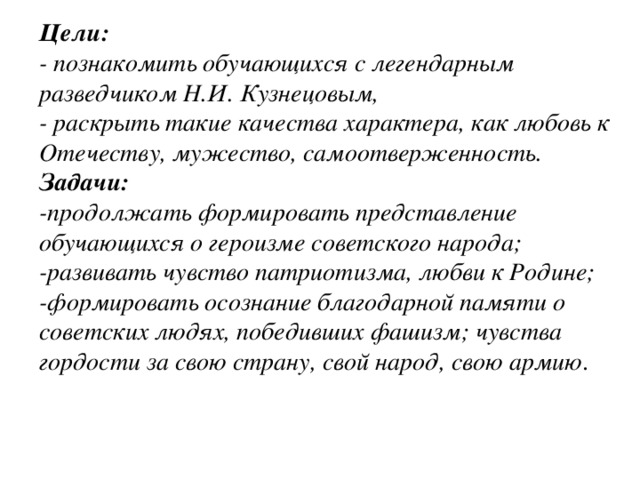 Цели: - познакомить обучающихся с легендарным разведчиком Н.И. Кузнецовым, - раскрыть такие качества характера, как любовь к Отечеству, мужество, самоотверженность. Задачи: -продолжать формировать представление обучающихся о героизме советского народа; -развивать чувство патриотизма, любви к Родине; -формировать осознание благодарной памяти о советских людях, победивших фашизм; чувства гордости за свою страну, свой народ, свою армию .