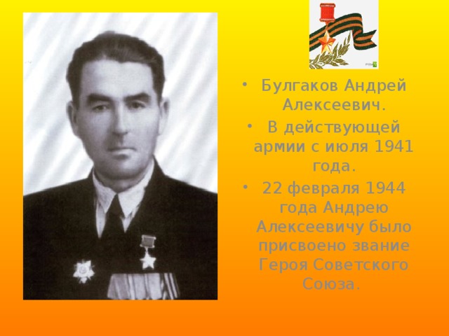 Булгаков Андрей Алексеевич. В действующей армии с июля 1941 года. 22 февраля 1944 года Андрею Алексеевичу было присвоено звание Героя Советского Союза. 